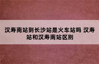 汉寿南站到长沙站是火车站吗 汉寿站和汉寿南站区别